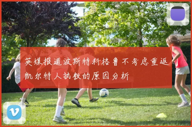 英媒报道波斯特科格鲁不考虑重返凯尔特人执教的原因分析