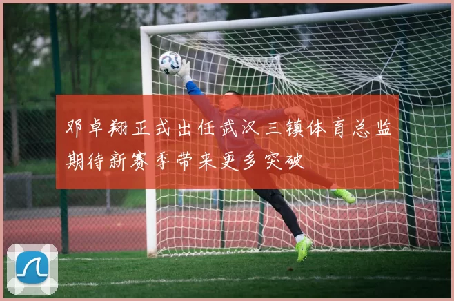 邓卓翔正式出任武汉三镇体育总监期待新赛季带来更多突破