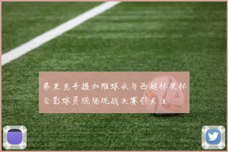 弗里克手握加维球衣与西超杯奖杯合影球员现场观战决赛引关注