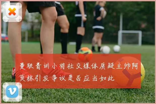 曼联青训小将社交媒体质疑主帅阿莫林引发争议是否应当如此