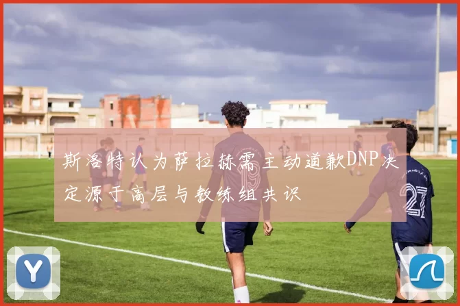 斯洛特认为萨拉赫需主动道歉DNP决定源于高层与教练组共识