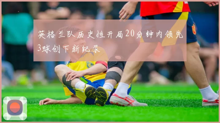 英格兰队历史性开局20分钟内领先3球创下新纪录