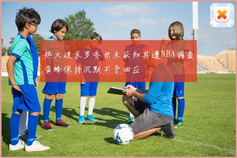 热火追求罗齐尔未获知其遭NBA调查黄蜂保持沉默不予回应