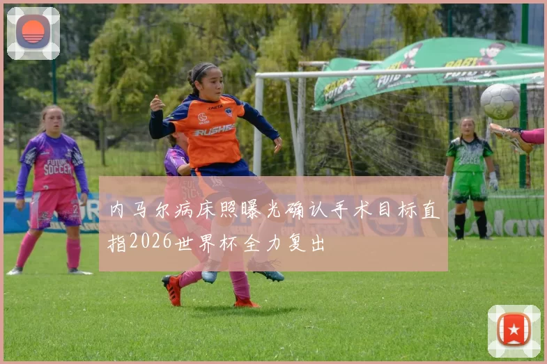 内马尔病床照曝光确认手术目标直指2026世界杯全力复出