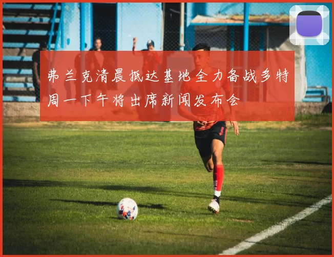 弗兰克清晨抵达基地全力备战多特周一下午将出席新闻发布会