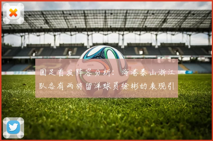 国足首发阵容分析：海港泰山浙江队各有两将留洋球员徐彬的表现引关注