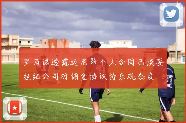 罗马诺透露迈尼昂个人合同已谈妥经纪公司对佣金协议持乐观态度