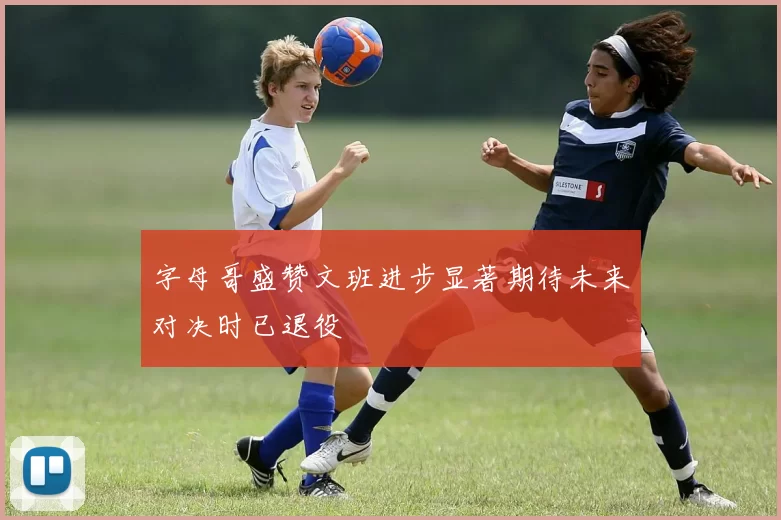 字母哥盛赞文班进步显著期待未来对决时已退役
