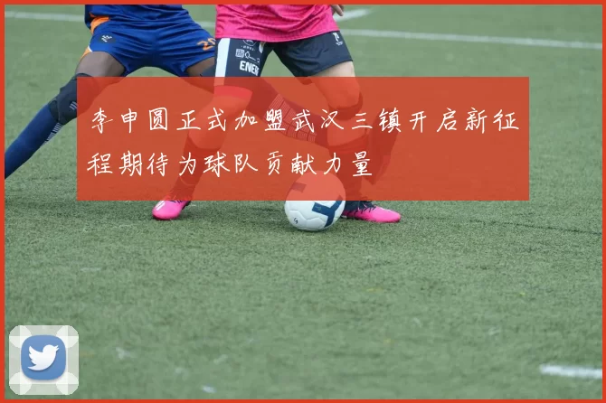 李申圆正式加盟武汉三镇开启新征程期待为球队贡献力量