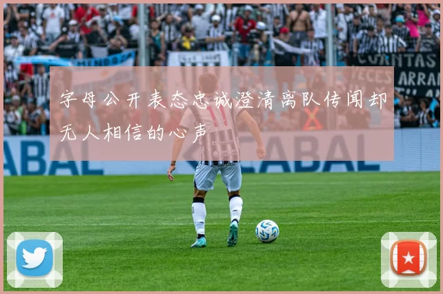 字母公开表态忠诚澄清离队传闻却无人相信的心声