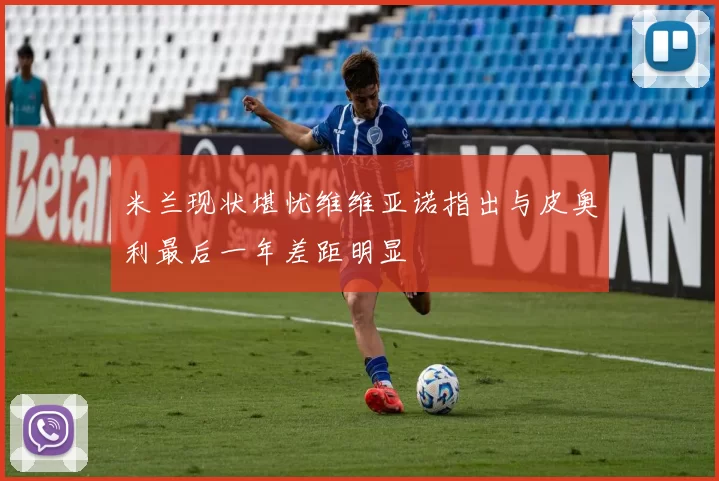 米兰现状堪忧维维亚诺指出与皮奥利最后一年差距明显