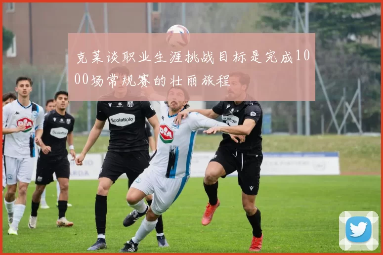 克莱谈职业生涯挑战目标是完成1000场常规赛的壮丽旅程