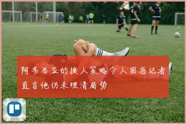 阿韦洛亚的换人策略令人困惑记者直言他仍未理清局势