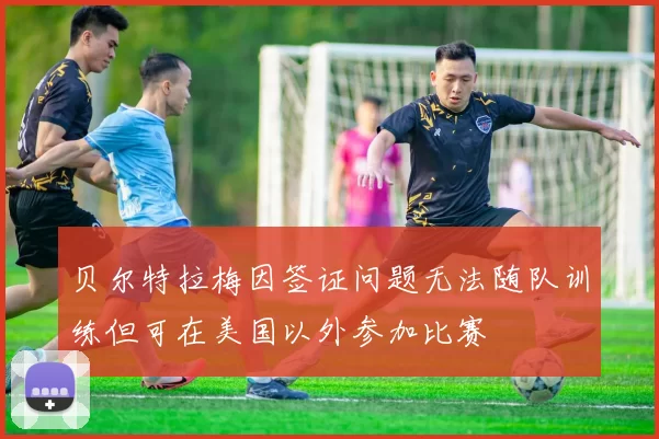 贝尔特拉梅因签证问题无法随队训练但可在美国以外参加比赛