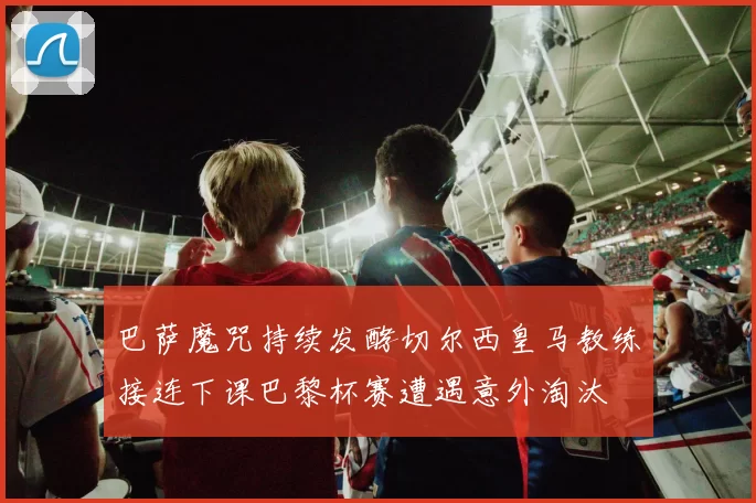 巴萨魔咒持续发酵切尔西皇马教练接连下课巴黎杯赛遭遇意外淘汰