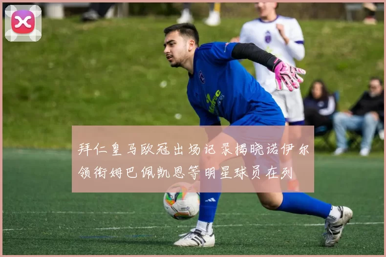 拜仁皇马欧冠出场记录揭晓诺伊尔领衔姆巴佩凯恩等明星球员在列