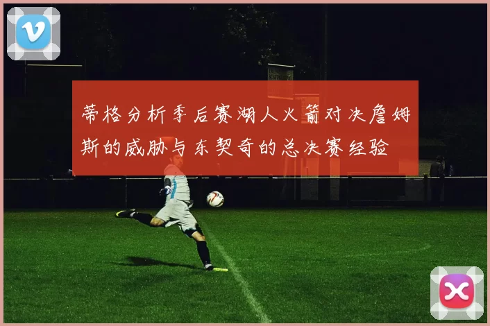 蒂格分析季后赛湖人火箭对决詹姆斯的威胁与东契奇的总决赛经验
