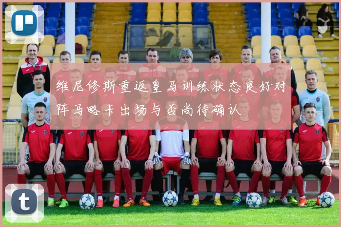 维尼修斯重返皇马训练状态良好对阵马略卡出场与否尚待确认