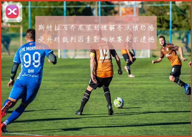 斯特拉马乔尼深刻理解齐沃愤怒感受并对裁判因素影响联赛表示遗憾