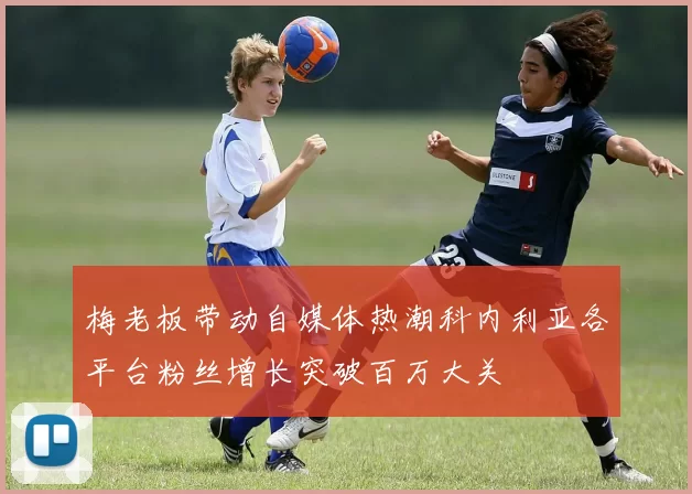 梅老板带动自媒体热潮科内利亚各平台粉丝增长突破百万大关