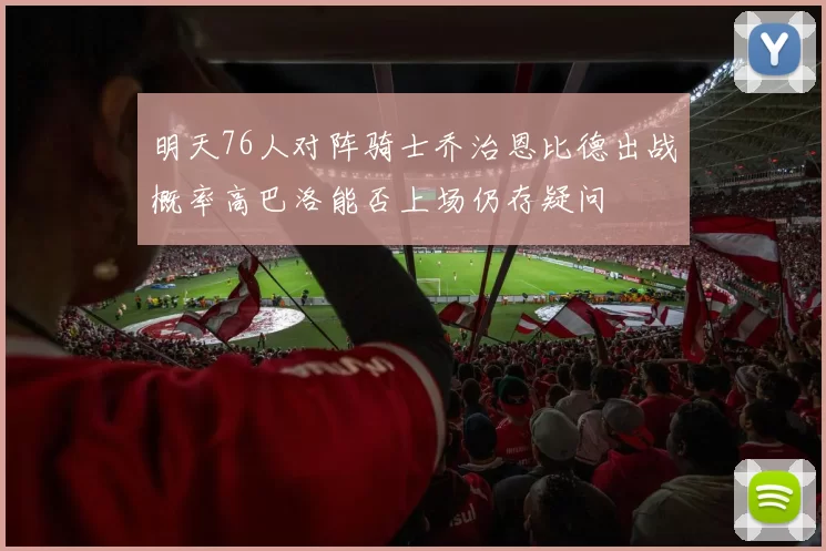 明天76人对阵骑士乔治恩比德出战概率高巴洛能否上场仍存疑问